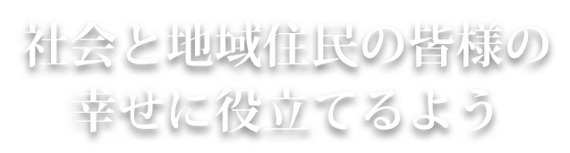 社会と地域住民の皆様の 幸せに役立てるよう